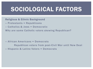 SOCIOLOGICAL FACTORS 
Rel igious & Ethnic Background 
-- Protestants = Republicans 
-- Cathol ics & Jews = Democratic 
Why are some Catholic voters skewing Republican? 
-- African Americans = Democrats 
Republican voters from post -Civil War unti l New Deal 
-- Hispanic & Latino Voters = Democrats 
 