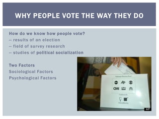 WHY PEOPLE VOTE THE WAY THEY DO 
How do we know how people vote? 
-- results of an election 
-- field of survey research 
-- studies of pol itical socialization 
Two Factors 
Sociological Factors 
Psychological Factors 
 