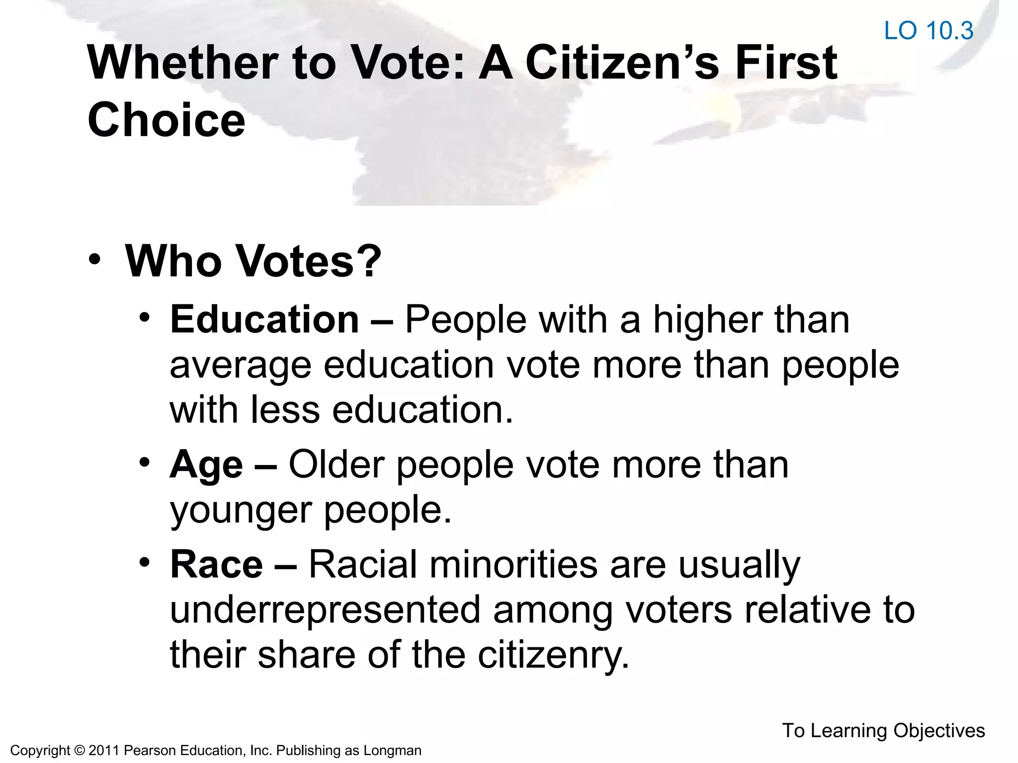 Copyright © 2011 Pearson Education, Inc. Publishing as Longman
Whether to Vote: A Citizen’s First
Choice
• Who Votes?
• Education – People with a higher than
average education vote more than people
with less education.
• Age – Older people vote more than
younger people.
• Race – Racial minorities are usually
underrepresented among voters relative to
their share of the citizenry.
To Learning Objectives
LO 10.3
 