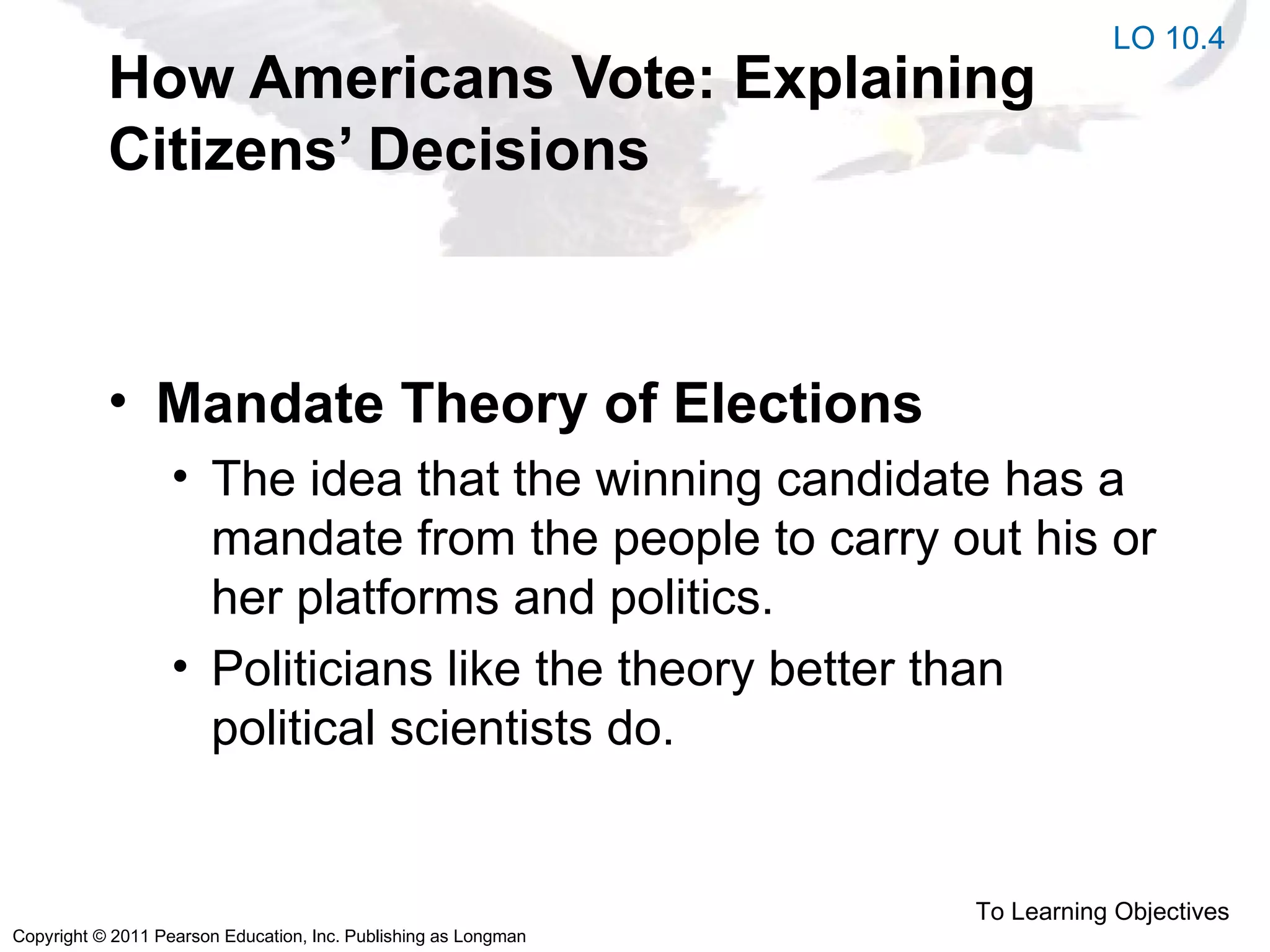 Copyright © 2011 Pearson Education, Inc. Publishing as Longman
How Americans Vote: Explaining
Citizens’ Decisions
• Mandate Theory of Elections
• The idea that the winning candidate has a
mandate from the people to carry out his or
her platforms and politics.
• Politicians like the theory better than
political scientists do.
LO 10.4
To Learning Objectives
 