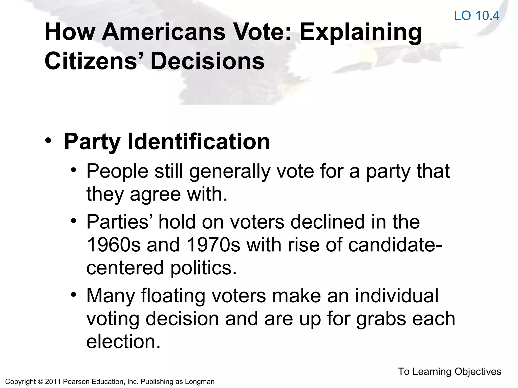 Copyright © 2011 Pearson Education, Inc. Publishing as Longman
How Americans Vote: Explaining
Citizens’ Decisions
• Party Identification
• People still generally vote for a party that
they agree with.
• Parties’ hold on voters declined in the
1960s and 1970s with rise of candidate-
centered politics.
• Many floating voters make an individual
voting decision and are up for grabs each
election.
To Learning Objectives
LO 10.4
 