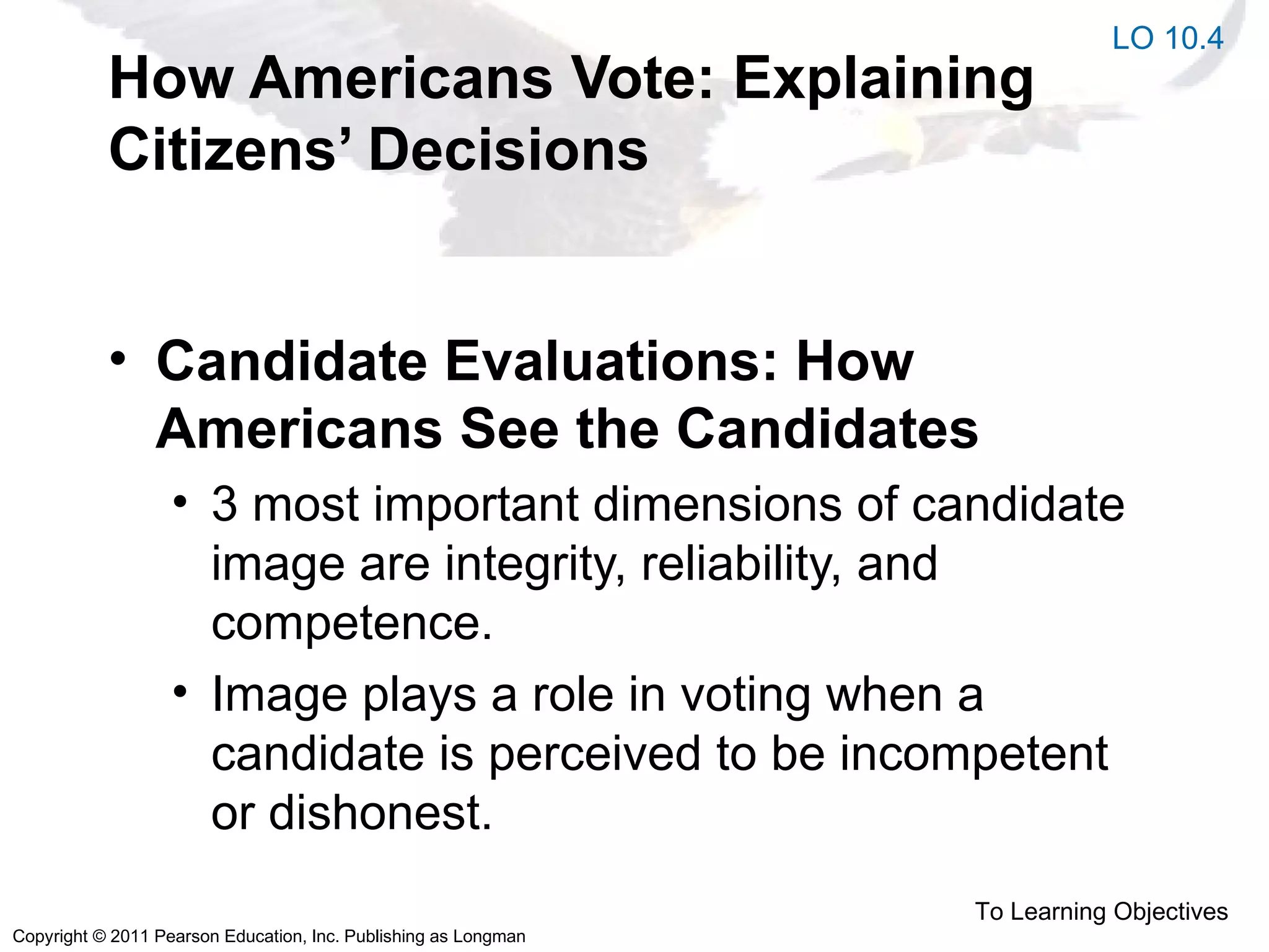 Copyright © 2011 Pearson Education, Inc. Publishing as Longman
How Americans Vote: Explaining
Citizens’ Decisions
• Candidate Evaluations: How
Americans See the Candidates
• 3 most important dimensions of candidate
image are integrity, reliability, and
competence.
• Image plays a role in voting when a
candidate is perceived to be incompetent
or dishonest.
To Learning Objectives
LO 10.4
 