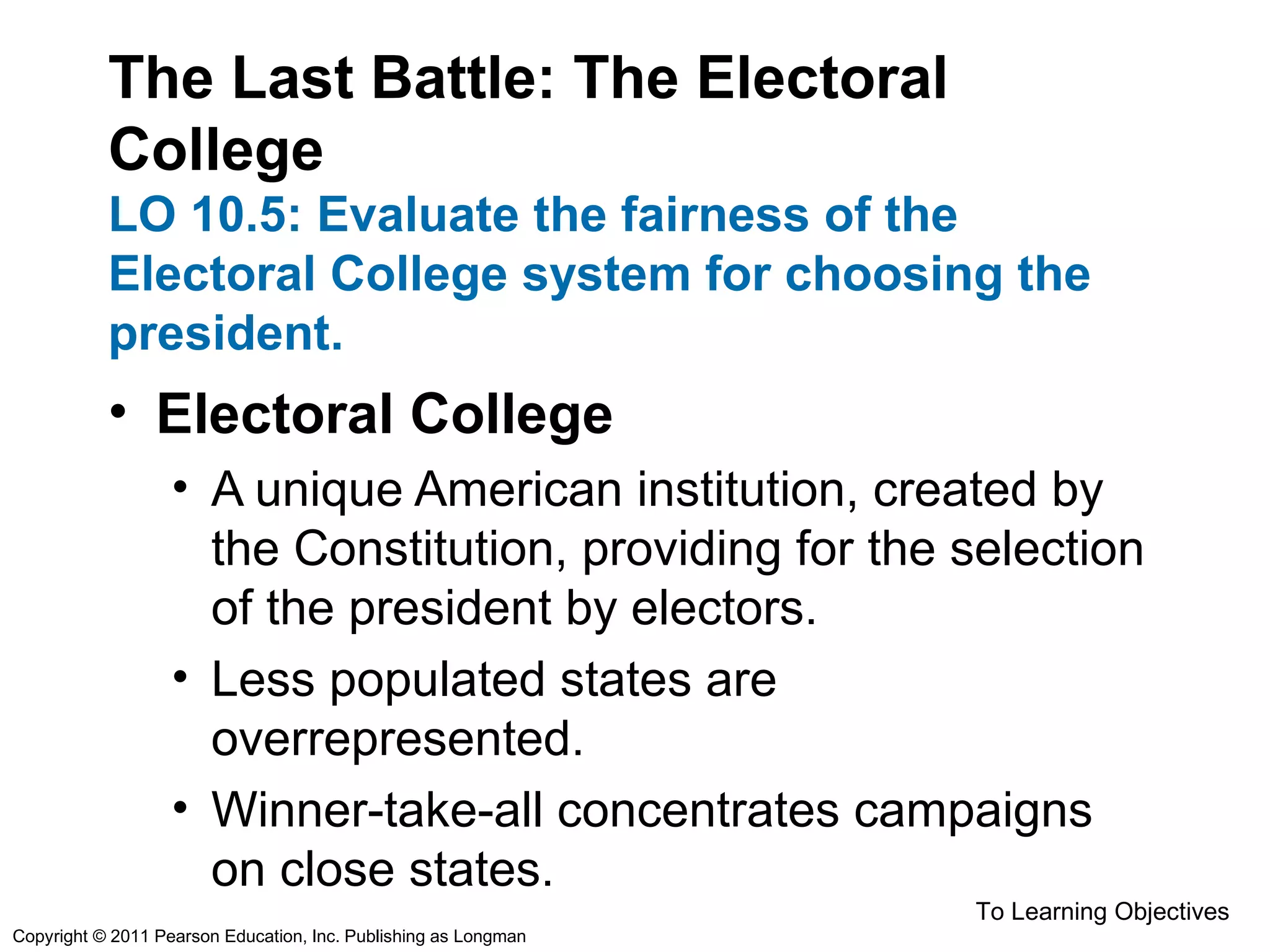 The Last Battle: The Electoral
College
LO 10.5: Evaluate the fairness of the
Electoral College system for choosing the
president.
• Electoral College
• A unique American institution, created by
the Constitution, providing for the selection
of the president by electors.
• Less populated states are
overrepresented.
• Winner-take-all concentrates campaigns
on close states.
To Learning Objectives
Copyright © 2011 Pearson Education, Inc. Publishing as Longman
 