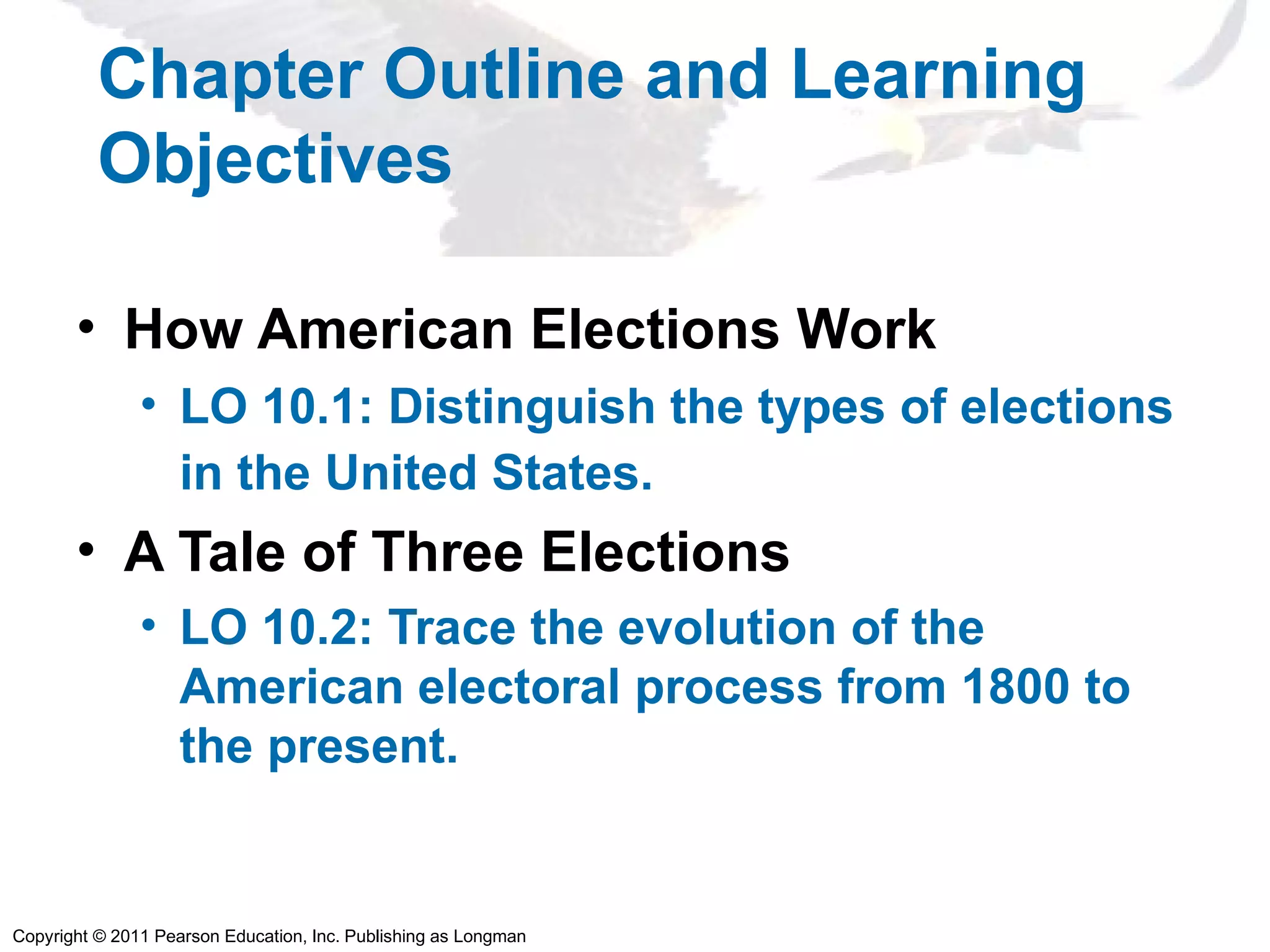 Copyright © 2011 Pearson Education, Inc. Publishing as Longman
Chapter Outline and Learning
Objectives
• How American Elections Work
• LO 10.1: Distinguish the types of elections
in the United States.
• A Tale of Three Elections
• LO 10.2: Trace the evolution of the
American electoral process from 1800 to
the present.
 