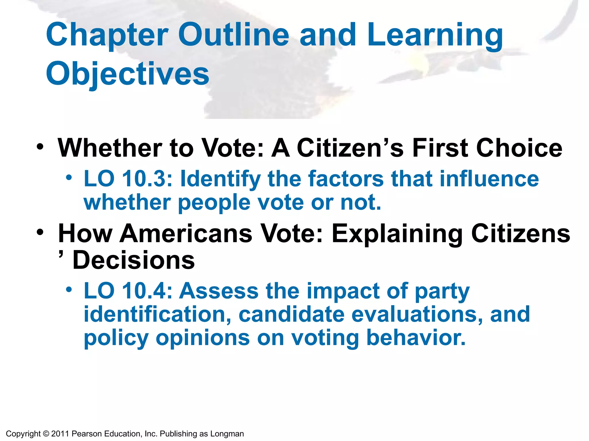 Copyright © 2011 Pearson Education, Inc. Publishing as Longman
Chapter Outline and Learning
Objectives
• Whether to Vote: A Citizen’s First Choice
• LO 10.3: Identify the factors that influence
whether people vote or not.
• How Americans Vote: Explaining Citizens
’ Decisions
• LO 10.4: Assess the impact of party
identification, candidate evaluations, and
policy opinions on voting behavior.
 