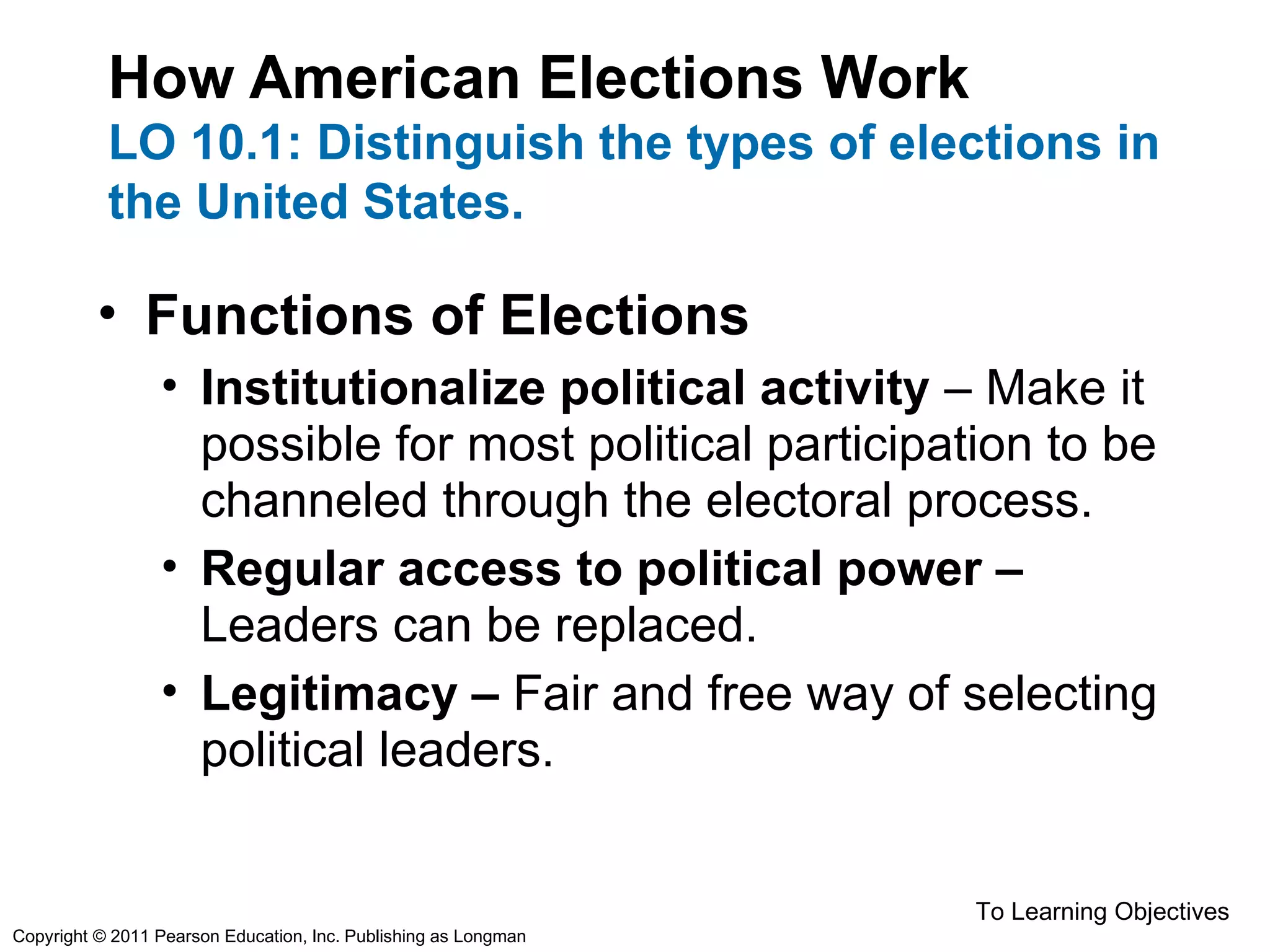 How American Elections Work
LO 10.1: Distinguish the types of elections in
the United States.
• Functions of Elections
• Institutionalize political activity – Make it
possible for most political participation to be
channeled through the electoral process.
• Regular access to political power –
Leaders can be replaced.
• Legitimacy – Fair and free way of selecting
political leaders.
To Learning Objectives
Copyright © 2011 Pearson Education, Inc. Publishing as Longman
 