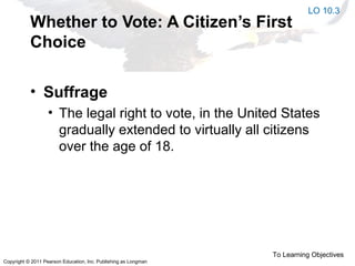 Copyright © 2011 Pearson Education, Inc. Publishing as Longman
Whether to Vote: A Citizen’s First
Choice
• Suffrage
• The legal right to vote, in the United States
gradually extended to virtually all citizens
over the age of 18.
LO 10.3
To Learning Objectives
 