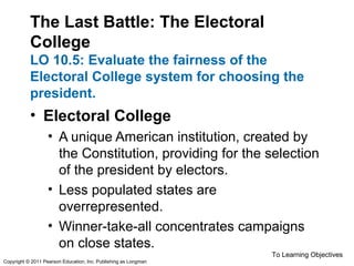 The Last Battle: The Electoral
College
LO 10.5: Evaluate the fairness of the
Electoral College system for choosing the
president.
• Electoral College
• A unique American institution, created by
the Constitution, providing for the selection
of the president by electors.
• Less populated states are
overrepresented.
• Winner-take-all concentrates campaigns
on close states.
To Learning Objectives
Copyright © 2011 Pearson Education, Inc. Publishing as Longman
 