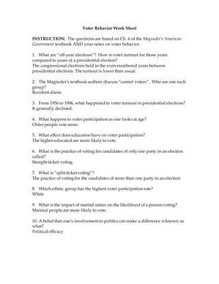Voter Behavior Work Sheet
INSTRUCTION: The questions are based on Ch. 6 of the Magruder’s American
Government textbook AND your notes on voter behavior.
1. What are “off-year elections”? How is voter turnout for those years
compared to years of a presidential election?
The congressional elections held in the even-numbered years between
presidential elections. The turnout is lower than usual.
2. The Magruder’s textbook authors discuss “cannot voters”. Who are one such
group?
Resident aliens
3. From 1956 to 1996, what happened to voter turnout in presidential elections?
It generally declined.
4. What happens to voter participation as one looks at age?
Older people vote more.
5. What effect does education have on voter participation?
The higher-educated are more likely to vote.
6. What is the practice of voting for candidates of only one party in an election
called?
Straight-ticket voting
7. What is “split-ticket voting”?
The practice of voting for the candidates of more than one party in an election
8. Which ethnic group has the highest voter participation rate?
White
9. What is the impact of marital status on the likelihood of a person voting?
Married people are more likely to vote.
10. A belief that one’s involvement in politics can make a difference is known as
what?
Political efficacy
 