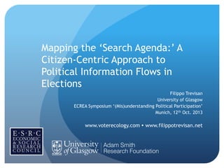 Mapping the „Search Agenda:‟ A
Citizen-Centric Approach to
Political Information Flows in
Elections
Filippo Trevisan
University of Glasgow
ECREA Symposium „(Mis)understanding Political Participation‟
Munich, 12th Oct. 2013

www.voterecology.com  www.filippotrevisan.net

 