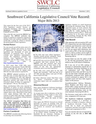 Southwest California Legislative Council

November 1, 2013

Southwest California Legislative Council Vote Record:
Major Bills 2013
regulatory burdens on small businesses
and raising the minimum wage. We also
supported issues of local concern like
returning Vehicle License Fees to local
cities (SB 56 - held), funding for the
UCR Medical School (SB 21 - WIN) and
a long-term fix to the state's (and our)
water problems through the Bay Delta
Conservation Plan (pending).

This report for the first year of the 2013–
2014 legislative session focuses on
California legislators’ floor votes on the
Southwest
California
Legislative
Council's priority bills.
This is the 8th vote record the SWCLC has
compiled. The SWCLC publishes this
report in response to numerous requests by
member firms and coalition members that
would like a gauge by which to measure
the performance of their legislators.

Vote Record

Partial Picture
No vote record can tell the entire story of a
legislator’s attitude and actions on issues
of importance to business. Each year,
legislators cast thousands of votes on
thousands of proposed laws. To fully
evaluate your legislative representative,
consult the legislative journals and
examine your legislator’s votes in
committee and on floor issues. You can
view
these
via
links
at
http://leginfo.legislature.ca.gov/
In 2013 more than 2,500 bills were
introduced in Sacramento. Nearly 900 bills
made it through the process and to the
Governor's desk where he signed some
800 into law and vetoed or rejected 96.
The SWCLC adopted positions on 107
bills this year, 22 more than last year. The
Council supported 41 bills and opposed
66. Just 14 wended their way through the
legislative process and made it to the
Governor's desk. Of these we supported 7
and opposed 7. We try. We really try.
Many anti-business bills were rejected by
legislators in policy or fiscal committees,
thus stopping proposals before they reached
the floor for a vote. The vote record does not
capture these votes. Most bills in this report
cover major business bills that are of
concern to both small and large companies
and especially to companies doing business
in Southwest California.
The SWCLC recognizes that there are
many bills supported or opposed by
business that may not be included in this
vote record and analysis. A full list of
bill positions for SWCLC is available at
http://southwestca.biz/

Factors Considered
The SWCLC considers the following factors
in selecting vote record bills:

The bills and votes reflect legislators’
attitudes toward private enterprise, fiscal
responsibility and the business climate.

●

After agreeing with our position 89% and
93% respectively last year, Both Senators
Anderson and Emmerson voted with the
Council 100% this year. Senator Roth,
new for our region and a Democrat, also
voted with us 80% of the time diverging
with us a bill to weaken citizen rights to
petition (AB 857) and bill on hydraulic
fracturing (SB 4).

●

Senator Roth was also the author of SB
21, the bill that permanently funds $15
million to the UCR School of Medicine.

The bills were voted upon by the full
Senate and Assembly. This year just 14 of
107 bills met that criteria. Last year 29 bills
from a total of 85 did.

SB 4 was one of six bills seeking to
eliminate or substantially impede the use
of hydraulic fracturing (fracking) as an
oil exploration tool. The SWCLC
opposed all these bills and SB 4 was the
only one that made it through, albeit in a
substantially weakened form. While the
Council continued to oppose SB 4, the
amended result will have little negative
impact on the process.

Each bill was a priority for the SWCLC,
a position had been adopted by the
SWCLC and that position had been
communicated one or more times to the
author of the bill, the appropriate
committee and to our local legislators.

●

● Unless otherwise noted, final floor votes
are shown. Concurrence votes and
conference report votes are considered final
votes.

Historical Record
Once again Southwest California legislators
scored well with several posting 100%
voting records.
As in past years, this is indicative of the fact
that Southwest County tends to elect more
business-friendly,
fiscally
conservative
legislators who reflect the needs of their
constituency.
Once again, the SWCLC focused on a broad
spectrum of issues in keeping with our
strategic initiatives of budget & tax reform,
job creation & retention and healthcare
reform.
Within that framework, the SWCLC weighed
in on CEQA reform, lowering the voter
threshold for tax increases, reducing or
eliminating franchise and other tax and

Assemblymembers Melissa Melendez,
Marie Waldron and Brian Jones also
posted 100% voting records with us this
year while both Brian Nestande and Eric
Linder posted dissenting votes on the
same hydraulic fracturing bill (SB 4).
The Governor voted with us 64% of the
time, compared to 62% last year.
The Southwest California Legislative
Council considers it a privilege to
advocate on behalf of business interests
in Southwest Riverside County. We
would like to thank our dedicated
Legislators and their local staffs for their
support and cooperation in 2013.
You can read the full text of each bill by
clicking on the bill title in 2013 Bill
Tracker.

 