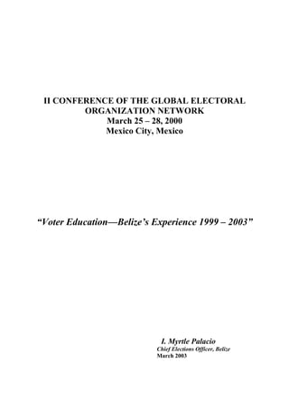 II CONFERENCE OF THE GLOBAL ELECTORAL
         ORGANIZATION NETWORK
             March 25 – 28, 2000
             Mexico City, Mexico




“Voter Education—Belize’s Experience 1999 – 2003”




                            I. Myrtle Palacio
                           Chief Elections Officer, Belize
                           March 2003
 