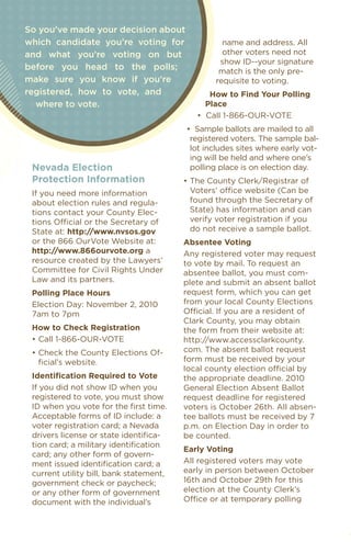 DO I
                                                                                           ON? • WH
                                                                                           • • • • • •
So you’ve made your decision about




                                                                                         HOW
which candidate you’re voting for                  name and address. All
and what you’re voting on but                      other voters need not




                                                                                       ATI
                                                                                     •••
                                                  show ID--your signature
before you head to the polls;                     match is the only pre-




                                                                                     •
                                                                                  UC
                                                                                  ••
make sure you know if you’re                     requisite to voting.




                                                                                 ?
                                                                              ED
                                                                              ••



                                                                              G
registered, how to vote, and                    how to Find Your Polling




                                                                           ••

                                                                           N
  where to vote.                               Place




                                                                         O
                                                                        ••

                                                                       D
                                            •		Call	1-866-OUR-VOTE




                                                                    ••
                                                                                                     N




                                                                  •
                                         •		Sample	ballots	are	mailed	to	all	                     •
                                          registered voters. The sample bal-
                                                                                               ••
                                          lot includes sites where early vot-
                                          ing will be held and where one’s
 Nevada election                          polling place is on election day.
 Protection information                  •	The	County	Clerk/Registrar	of	
 If you need more information              Voters’	office	website	(Can	be	
 about election rules and regula-          found through the Secretary of
 tions contact your County elec-           State) has information and can
 tions	Official	or	the	Secretary	of	       verify voter registration if you
 State at: http://www.nvsos.gov            do not receive a sample ballot.
 or the 866 Ourvote Website at:          absentee voting
 http://www.866ourvote.org a             Any registered voter may request
 resource created by the Lawyers’        to vote by mail. To request an
 Committee for Civil Rights under        absentee ballot, you must com-
 Law and its partners.                   plete and submit an absent ballot
 Polling Place hours                     request form, which you can get
 election Day: November 2, 2010          from your local County elections
 7am to 7pm                              Official.	If	you	are	a	resident	of	
                                         Clark County, you may obtain
 how to Check registration               the form from their website at:
 •	Call	1-866-OUR-VOTE                   http://www.accessclarkcounty.
 •	Check	the	County	Elections	Of-        com. The absent ballot request
   ficial’s website.                     form must be received by your
                                         local	county	election	official	by	
 identification required to vote         the appropriate deadline. 2010
 If you did not show ID when you         General election Absent Ballot
 registered to vote, you must show       request deadline for registered
 ID when you vote for the first time.    voters is October 26th. All absen-
 Acceptable forms of ID include: a       tee ballots must be received by 7
 voter registration card; a Nevada       p.m. on election Day in order to
 drivers license or state identifica-    be counted.
 tion card; a military identification
                                         early voting
 card; any other form of govern-
 ment issued identification card; a      All registered voters may vote
 current utility bill, bank statement,   early in person between October
 government check or paycheck;           16th and October 29th for this
 or any other form of government         election at the County Clerk’s
 document with the individual’s          Office	or	at	temporary	polling	
 