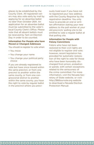 • • • • 2 01 0 M i dt e r M e l ec t i o n s vOT e R G u I D e • • • •


places to be established by the                ously lived even if you have not
County Clerk. All registered vot-              re-registered your new address
ers may also vote early by mail by             with the County Registrar by the
applying for an absentee ballot                registration deadline. You only
no later than October 26th. An                 have to provide an oral or writ-
application for an absentee ballot             ten	affirmation	stating	your	new	
must be submitted to the voter’s               address to the poll worker at your
local	County	Clerk’s	Office.	Please	           old precincts’ polling site to be
note that all absent ballots must              entitled to vote a regular ballot at
be received by 7pm on election                 that polling site.
Day in order to be counted.
                                               information for People with
information For People who have                Felony Convictions
Moved or Changed addresses
                                               Felons who have not been
You should re-register to vote when:           restored to their civil rights are
•	You	move                                     not eligible to register and vote;
                                               however, recent legislation has
•	You	change	your	name
                                               provided for automatic restora-
•	You	change	your	political	party	             tion of the right to vote for those
  choice                                       who have been honorably dis-
If you are already registered to               charged from prison, probation
vote but have since moved within               or parole, with certain exceptions
the same precinct, or from one                 related to the seriousness of
precinct to another within the                 the crime committed. For more
same county, or from one con-                  information, visit the Nevada Sec-
gressional district to another                 retary of State website, or visit:
within the same county, you have               http://866ourvote.org	website	
the right to vote by regular ballot            to download a Nevada election
in the precinct where you previ-               Protection Manual.
 