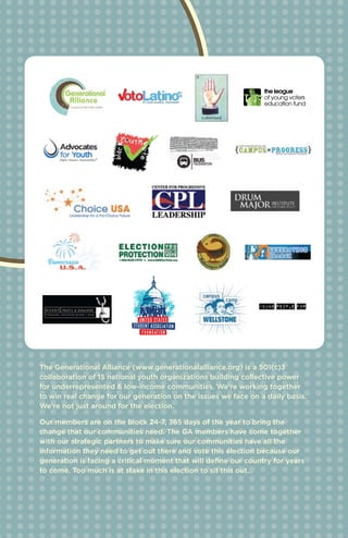 The Generational Alliance (www.generationalalliance.org) is a 501(c)3
collaboration of 15 national youth organizations building collective power
for underrepresented & low-income communities. We're working together
to win real change for our generation on the issues we face on a daily basis.
We're not just around for the election.

Our members are on the block 24-7, 365 days of the year to bring the
change that our communities need. The GA members have come together
with our strategic partners to make sure our communities have all the
information they need to get out there and vote this election because our
generation is facing a critical moment that will define our country for years
to come. Too much is at stake in this election to sit this out…
 