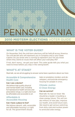 PeNNSYlvANIA
2010 MidterM elections vOTeR GuIDe


What is the voter guide?
On November 2nd, the mid-term elections will be held all across America.
You will decide who will represent you in Congress and in your State
Capitol. Do you know who is running to represent you? Do you know
where they stand on issues that will affect your everyday life?
If not, don't worry… we got your back: This voter guide tells you what you
need to know before you step in the voting booth.


What's at stake?
Real talk, we are all struggling to answer some basic questions about our lives:

accessible & Comprehensive                take on predatory lenders and de-
health Care                               velopers, and provide emergency
                                          housing for people in crisis.
Can i see a doctor?
We believe high quality physical          Climate Justice
and mental health care, including         & Clean energy
full reproductive health services and
prescription drugs, is a right and must   Can we survive?
be affordable and accessible to all.      Real talk: Its now or never. We
                                          should be a leader in building a
affordable &                              clean energy future. This will cre-
accessible housing                        ate millions of new jobs, improve
Can i have a place to live?               our health, and avoid future wars.
We believe decent, safe, accessible       We need to get serious switching
and affordable housing is a right         from dirty coal and nuclear power
for all. The government should            to wind and solar energy.
 