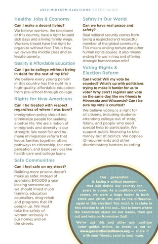 • • • • 2 01 0 M i dt e r M e l ec t i o n s vOT e R G u I D e • • • •


healthy Jobs & economy                          safety in our World
Can i make a decent living?                     Can we have real peace and
We believe workers, the backbone                safety?
of this country, have a right to paid           Real national security comes from
sick days and a living family wage.             being a respected and respectful
Workers should have the right to                member of the global community.
organize without fear. This is how              This means ending torture and other
we revive the middle class and al-              human rights abuses. It also means
leviate poverty.                                ending the war in Iraq and offering
                                                strategic humanitarian relief.
Quality & affordable education
Can i go to college without being               voting rights &
in debt for the rest of my life?                election reform
We believe every young person                   Can i vote? Will my vote be
in this country has the right to a              counted? What's up with politicians
high-quality, affordable education              trying to make it harder for us to
from pre-school through college.                vote? Why can't i register and vote
                                                on the same day, like my friends in
rights for New americans                        Minnesota and Wisconsin? Can i be
Can i be treated with respect                   sure my vote is counted?
regardless of where i was born?                 We believe voting is a right for
Immigration policy should not                   all citizens, including students
criminalize people for seeking                  attending college out of state,
a better life. We are a nation of               felons, and people who need
immigrants and diversity is our                 special help to participate. We
strength. We need fair and hu-                  support public financing to take
mane immigration reform that                    money out of politics. We oppose
keeps families together, offers                 ID requirements and other
pathways to citizenship, fair com-              discriminatory barriers to voting.
pensation, and basic services like
health care and college loans.
safe Communities
Can i feel safe on my street?
Building more prisons doesn’t
make us safer. Instead of                                   our generation
spending $40,000 a year                               is facing a critical moment
locking someone up,                               that will define our country for
we should invest in job                        years to come. as a coalition of new
training, education                          voters, we were a huge factor in both
counselors, drug rehab                      2006 and 2008. We will be the difference
and programs that lift                     again in this election! too much is at stake in
people up. We must                        this election to sit this out… get to know where
take the safety of                        the candidates stand on our issues, then get
women seriously in                        out and vote on November 2nd!
our homes and on
the streets.                               We’ve got this and other non partisan
                                           voter guides online, so check us out at
                                            www.generationalalliance.org — share it
                                              with your friends, send to your mom.
 