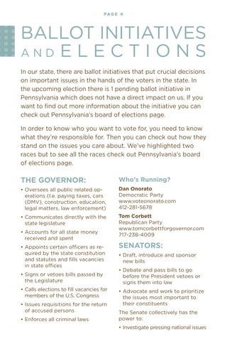 •••
                                                                                            A

                                                                                          •
                                                                                        UC
                                • • • • pag e 4 • • • •




                                                                                      ••



                                                                                       ?
                                                                                   ED

                                                                                     G
                                                                                   •
BAllOT INITIATIveS




                                                                                 IN
                                                                                ••

                                                                                N
                                                                              O
                                                                                               N




                                                                             ••

                                                                            D
                                                                          •
AND e l e C T I O N S
                                                                                          N




                                                                       ••
                                                                                              TA
                                                                                               •
                                                                                          • ••
                                                                                       ••

In our state, there are ballot initiatives that put crucial decisions
on important issues in the hands of the voters in the state. In
the upcoming election there is 1 pending ballot initiative in
Pennsylvania which does not have a direct impact on us. If you
want to find out more information about the initiative you can
check out Pennsylvania’s board of elections page.

In order to know who you want to vote for, you need to know
what they’re responsible for. Then you can check out how they
stand on the issues you care about. We’ve highlighted two
races but to see all the races check out Pennsylvania’s board
of elections page.

the goverNor:                                 Who’s running?
•	Oversees	all	public	related	op-             dan onorato
  erations (I.e. paying taxes, cars           Democratic Party
  (DMv), construction, education,             www.voteonorato.com
  legal matters, law enforcement)             412-281-5678
•	Communicates	directly	with	the	             tom Corbett
  state legislature                           Republican Party
                                              www.tomcorbettforgovernor.com
•	Accounts	for	all	state	money	
                                              717-238-4009
  received and spent
•	Appoints	certain	officers	as	re-            seNators:
  quired by the state constitution            •	Draft,	introduce	and	sponsor	
  and statutes and fills vacancies              new bills
  in	state	offices
                                              •	Debate	and	pass	bills	to	go	
•	Signs	or	vetoes	bills	passed	by	              before the President vetoes or
  the legislature                               signs them into law
•	Calls	elections	to	ﬁll	vacancies	for	       •	Advocate	and	work	to	prioritize	
  members of the u.S. Congress                  the issues most important to
•	Issues	requisitions	for	the	return	           their constituents
  of accused persons                          The Senate collectively has the
•	Enforces	all	criminal	laws                  power to:
                                              •	Investigate	pressing	national	issues
 