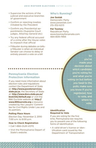 • • • • 2 01 0 M i dt e r M e l ec t i o n s vOT e R G u I D e • • • •



•	Supervise	the	actions	of	the	                 Who’s running?
  judicial and executive branches
                                                Joe sestak
  of government
                                                Democratic Party
•	Conﬁrm	or	rejecting	treaties	                 www.joesestak.com
  initiated by the President                    215-352-6213
•	Conﬁrm	any	Presidential	ap-                   Pat toomey
  pointments (Supreme Court                     Republican Party
  judges, Attorney General etc)                 www.toomeyforsenate.com
•	Try	any	federal	official	accused	             484-809-7994
  of a crime after the House votes
  to	impeach	that	official
•	Filibuster	during	debates	on	bills-	
  a filibuster is when an individual
  Senator can choose to delay or
  entirely prevent a vote on a bill
                                                                                         So
                                                                                     you’ve
                                                                                 made your
                                                                            decision about
                                                                          which candidate
                                                                          you’re voting for
Pennsylvania election
Protection information                                                     and what you’re
                                                                      voting on but before
If you need more information about
election rules and regulations                                             you head to the
contact the Department of State                                            polls; make sure
at: http://www.pavoterservices.                                         you know if you’re
state.pa.us, the Secretary of State
at: http://www.docs.state.pa.us/                                           registered, how
bcel/site/default.asp or visit the                                             to vote, and
866 Ourvote website at: http://                                                    where to
www.866ourvote.org a resource
                                                                                      vote.
created by the lawyers’ Commit-
tee for Civil Rights under law and
its partners.                                   identification
Polling Place hours                             required to vote
election Day: November 2, 2010                  If you are voting for the first
7:00 a.m. to 8:00 p.m.                          time, Pennsylvania law requires
                                                you to present one of the following
how to Check registration                       forms of identification:
•	Call	1-866-OUR-VOTE
                                                •	A	valid	driver’s	license	or	iden-
•	Visit	the	Pennsylvania	Depart	of	               tification card issued by the
  State’s website.                                Department of Transportation
 