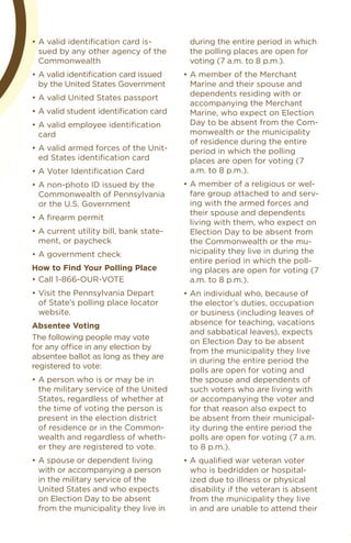 •	A	valid	identiﬁcation	card	is-         during the entire period in which
  sued by any other agency of the        the polling places are open for
  Commonwealth                           voting (7 a.m. to 8 p.m.).
•	A	valid	identiﬁcation	card	issued	    •	A	member	of	the	Merchant	
  by the united States Government         Marine and their spouse and
•	A	valid	United	States	passport          dependents residing with or
                                          accompanying the Merchant
•	A	valid	student	identiﬁcation	card      Marine, who expect on election
•	A	valid	employee	identiﬁcation	         Day to be absent from the Com-
  card                                    monwealth or the municipality
                                          of residence during the entire
•	A	valid	armed	forces	of	the	Unit-       period in which the polling
  ed States identification card           places are open for voting (7
•	A	Voter	Identiﬁcation	Card              a.m. to 8 p.m.).
•	A	non-photo	ID	issued	by	the	         •	A	member	of	a	religious	or	wel-
  Commonwealth of Pennsylvania            fare group attached to and serv-
  or the u.S. Government                  ing with the armed forces and
                                          their spouse and dependents
•	A	ﬁrearm	permit
                                          living with them, who expect on
•	A	current	utility	bill,	bank	state-     election Day to be absent from
  ment, or paycheck                       the Commonwealth or the mu-
•	A	government	check                      nicipality they live in during the
                                          entire period in which the poll-
how to Find Your Polling Place            ing places are open for voting (7
•	Call	1-866-OUR-VOTE                     a.m. to 8 p.m.).
•	Visit	the	Pennsylvania	Depart	        •	An	individual	who,	because	of	
  of State’s polling place locator        the elector’s duties, occupation
  website.                                or business (including leaves of
absentee voting                           absence for teaching, vacations
                                          and sabbatical leaves), expects
The following people may vote
                                          on election Day to be absent
for	any	office	in	any	election	by	
                                          from the municipality they live
absentee ballot as long as they are
                                          in during the entire period the
registered to vote:
                                          polls are open for voting and
•	A	person	who	is	or	may	be	in	           the spouse and dependents of
  the military service of the united      such voters who are living with
  States, regardless of whether at        or accompanying the voter and
  the time of voting the person is        for that reason also expect to
  present in the election district        be absent from their municipal-
  of residence or in the Common-          ity during the entire period the
  wealth and regardless of wheth-         polls are open for voting (7 a.m.
  er they are registered to vote.         to 8 p.m.).
•	A	spouse	or	dependent	living	         •	A	qualiﬁed	war	veteran	voter	
  with or accompanying a person           who is bedridden or hospital-
  in the military service of the          ized due to illness or physical
  united States and who expects           disability if the veteran is absent
  on election Day to be absent            from the municipality they live
  from the municipality they live in      in and are unable to attend their
 