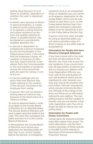 • • • • 2 01 0 M i dt e r M e l ec t i o n s vOT e R G u I D e • • • •


 polling place because of such                 situations (such as an unexpected
 illness or disability, regardless of          illness or disability) you can submit
 whether the voter is registered               an emergency Application for Ab-
 to vote.                                      sentee Ballot, which must be sub-
•	A	person	who,	because	of	illness	            mitted no later than 5 p.m. on the
  or physical disability, is unable            Friday	before	Election	Day.	Com-
  to attend his/her polling place              pleted non-emergency absentee
  or to operate a voting machine               ballots must be received by 5 p.m.
  and obtain assistance by dis-                on	the	Friday	before	Election	Day.
  tinct and audible statements.                If you’re a first-time voter and plan
  (Note: A disabled elector may                on using an absentee ballot, you
  be placed on a permanently
                                               will need to provide a copy of a
  disabled absentee file.)
                                               driver’s license or any other type of
•	A	spouse	or	dependent	ac-                    acceptable ID.
  companying a person employed
                                               information for People who have
  by the Commonwealth or the
  federal government, in the event             Moved or Changed addresses
  that the employee’s duties, oc-              If you have moved within the state
  cupation or business on elec-                less than 30 days before to the
  tion Day require him/her to be               election, you must vote at your for-
  absent from the Commonwealth                 mer residence. If you moved more
  or the municipality of residence             than 30 days before an election but
  during the entire period the                 did not change your address with
  polls are open for voting (7 a.m.            Voter	Registration	Officials,	you	
  to 8 p.m.).                                  must vote at the polling place of
•	A	county	employee	who	ex-                    your old residence where you are
  pects that their election Day                registered to vote. However, you
  duties relating to the conduct               may only vote at this location and
  of the election will prevent the             must follow “fail-safe” procedures,
  employee from voting.                        which include informing the elec-
                                               tion	Officials	of	the	change	of	ad-
•	A	person	who	will	not	attend	a	
  polling place on election Day                dress	and	ﬁlling	out	an	affirmation	
  because of the observance of a               stating the new address. The new
  religious holiday.                           polling location will then update its
                                               records, and you will receive a new
To vote by absentee ballot, a voter            voter registration card. You will no
must apply to the County Board                 longer be able to vote at your old
of elections for an absentee ballot.
                                               polling place.
The County Board of elections will
send a paper absentee ballot to the            information for People with
voter. The voter then completes the            Felony Convictions
ballot and returns it to the County            voting rights are restored automat-
Board of elections.                            ically	after	release	from	prison.	For	
In Pennsylvania, the County Board              more information, visit the Penn-
of elections must receive your                 sylvania Secretary of State website
application for absentee ballot no             or the 866 Ourvote website to
later than 5 p.m. on the Tuesday               download a Pennsylvania election
before the election. In emergency              Protection Manual.
 