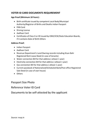 VOTER ID CARD DOCUMENTS REQUIREMENT
Age Proof (Minimum 18 Years) :
 Birth certificate issued by competent Local Body/Municipal
Authority/Registrar of Births and Deaths Indian Passport
 PAN Card
 Driving License
 Aadhaar Card
 Certificates of Class X or Xll issued by CBSE/ICSE/State Education Boards,
if it contains Date of Birth Others
Address Proof:
 Indian Passport
 Aadhaar Card
 Revenue Department's Land Owning records including Kisan Bahi
Registered Rent Lease Deed (in case of tenants)
 Water connection Bill for that address ( atleast 1 year)
 Electricity connection Bill for that address ( atleast 1 year)
 Gas connection Bill for that address ( atleast 1 year)
 Current passbook of Nationalized/Scheduled Bank/Post office Registered
Sale Deed (in case of own house)
 Others
Passport Size Photo
Reference Voter ID Card
Documents to be self-attested by the applicant
Source: nvsp.in
 