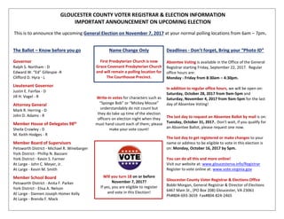 GLOUCESTER COUNTY VOTER REGISTRAR & ELECTION INFORMATION
IMPORTANT ANNOUNCEMENT ON UPCOMING ELECTION
This is to announce the upcoming General Election on November 7, 2017 at your normal polling locations from 6am – 7pm.
The Ballot – Know before you go
Governor
Ralph S. Northam - D
Edward W. “Ed” Gillespie -R
Clifford D. Hyra - L
Lieutenant Governor
Justin E. Fairfax - D
Jill H. Vogel - R
Attorney General
Mark R. Herring - D
John D. Adams - R
Member House of Delegates 98th
Sheila Crowley - D
M. Keith Hodges - R
Member Board of Supervisors
Petsworth District - Michael R. Winebarger
York District - Phillip N. Bazzani
York District - Kevin S. Farmer
At Large - John C. Meyer, Jr.
At Large - Kevin M. Smith
Member School Board
Petsworth District - Anita F. Parker
York District - Elisa A. Nelson
At Large - Damien Joseph Homer Kelly
At Large - Brenda F. Mack
Name Change Only
First Presbyterian Church is now
Grace Covenant Presbyterian Church
and will remain a polling location for
The Courthouse Precinct.
Write-in votes for characters such as
“Sponge Bob” or “Mickey Mouse”
understandably do not count but
they do take up time of the election
officers on election night when they
must hand count each of them; please
make your vote count!
Will you turn 18 on or before
November 7, 2017?
If yes, you are eligible to register
and vote in this Election!
Deadlines - Don’t forget, Bring your “Photo ID”
Absentee Voting is available in the Office of the General
Registrar starting Friday, September 22, 2017. Regular
office hours are:
Monday - Friday from 8:30am – 4:30pm.
In addition to regular office hours, we will be open on:
Saturday, October 28, 2017 from 9am-5pm and
Saturday, November 4, 2017 from 9am-5pm for the last
day of Absentee Voting!
The last day to request an Absentee Ballot by mail is on:
Tuesday, October 31, 2017. Don’t wait, if you qualify for
an Absentee Ballot, please request one now.
The last day to get registered or make changes to your
name or address to be eligible to vote in this election is
on: Monday, October 16, 2017 by 5pm.
You can do all this and more online!
Visit our website at: www.gloucesterva.info/Registrar
Register to vote online at: www.vote.virginia.gov
Gloucester County Voter Registrar & Elections Office
Bobbi Morgan, General Registrar & Director of Elections
6467 Main St., (PO Box 208) Gloucester, VA 23061
Ph#804-693-3659 Fax#804-824-2465
 