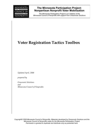 Voter Registration Tactics Toolbox<br />Updated April, 2008<br />prepared by<br />Grassroots Solutions<br />and<br />Minnesota Council of Nonprofits<br />Important Voter Registration Dates:<br />August 19, 2008 at 4:30 p.m. - Pre-registration for the Primary Election Ends<br />Registrations can still be taken for the General Elections.<br />Same day registration should be used if you are interested in turning out voters for the Primary Election<br />September 9, 2008 – PRIMARY ELECTION<br />October 14, 2008 at 4:30 p.m. – Pre-registration for the General Election Ends<br />Shift focus to same day registration<br />November 4, 2008 – GENERAL ELECTIONMinnesota Participation Project:  Six Easy Steps to Voter Registration<br />Filling out voter registration cards can seem tricky, and so can remembering what you have to do to make sure that the registrations count.  This is a quick guide to the things you have to do to ensure that registrations are accepted.<br />Get the cards:<br />The first step is of course getting some voter registration cards.  Cards are available at the Secretary of State’s office, or your county elections or city elections office.  <br />Fill out the card with the person:<br />Make sure that they check the boxes at the top. <br />Make sure that they use their full address, including St/Ave and direction. <br />Follow the order of ID preference:<br />MN Driver’s license or ID card. (You muse use this if you have one.)<br />If you do not have one, you can use the last 4 digits of your social security number. <br />If you have neither, write NONE.  <br />If the person says they will mail the card:<br />Explain that if they do mail it, they may be asked to show a picture ID at their polling place on Election Day.  Assure them that you are turning in many people’s cards and can make sure that theirs gets to the right place in time.  <br />As much as possible, try to persuade voters to let you turn in their cards.  <br />Get their permission to contact them with information about the election and their polling place.  You could have a clipboard sign-up for this purpose.<br />Remind the voter to bring his or her ID to the polls.<br />Hand-deliver the cards within 10 days to the county elections office.  <br />Any mailed voter registration cards, even if they are all in one box, will be flagged for proof of photo identification, and voters may be asked to provide a photo ID on Election Day.  As such, it is much easier and more reliable to hand-deliver the cards.<br />  <br />If you registered voters who live in different counties, deliver the cards to the Secretary of State’s office.  <br />Your next steps:  Voter Education and GOTV! <br />Minnesota Participation Project: Frequently Asked Voter Registration Questions<br />1. What if I registered but I didn’t receive anything in the mail from the Secretary of State?<br />You should receive information about where to vote within a few weeks of registering.  If you do not, you should call your county’s elections office and ask them to check if your registration was accepted…. And be sure to bring your ID to the polls just in case.   <br />2.  What if my driver’s license has a different address from the one I live at now?<br />You should register using your current address.  On Election Day you should be able to vote.  If there are problems, you may be asked to provide proof of your new residence.  A utility bill will be sufficient.  You may also register on Election Day using a utility bill or a voucher.  A voucher is someone who lives in your precinct and comes with you to the polls to verify your residence.  Don’t forget to bring your ID to the polls!<br />3. How do I use a voucher?<br />A registered voter who lives in the precinct is allowed to vouch for the residence of up to 15 people on Election Day.  For example, if you go to the polls with your neighbor, he or she is allowed to tell the election judge that you live in the precinct, and his or her word and signed oath will be accepted as proof of your residence.  A voucher must live in your precinct!  There is only one exception to this rule: if you live in a registered residential facility, such as a nursing home or homeless shelter, employees of that facility may vouch for you and any other residents who require a voucher on Election Day.<br />4.  What is all this HAVA stuff?  Is it going to screw up the election?<br />HAVA is the Help America Vote Act.  Congress passed it to help make sure we do not have problems like we did in Florida in 2000.  If you fill out your registration completely and follow the instructions you should not have any problems.  And…. just in case…. bring your ID to the polls!<br />5. I am a college student; where should I vote?<br />Students can vote in their hometowns, either by absentee or in person.  They can also register and vote at their address at school.  To do so they should use any document that proves they are a student at the school.  Finally they can do same day registration, with a school document or a voucher.  <br />6. I am an ex-felon; do I have the right to vote?<br />If you have completed the terms of your sentence, including parole, your civil rights are automatically reinstated.  Check with your parole officer if you are unsure about this.  When you go to register and vote you may have your status challenged.  If this happens, ask for the head elections judge, explain your situation, and ask to take an oath swearing your right to vote.  Once you have done this you should be able to vote.  <br />7. What about people who are homeless?  How do they register?<br />People experiencing homelessness or between permanent residences can register to vote using the address of a shelter where they are staying.  They can pre-register using that address, which will be most effective if they plan to be living there at least some of the time up until Election Day.  Or they can do same day registration using a voucher who lives in the same precinct. Alternatively, if you live in a homeless shelter an employee of that facility may vouch for you provided they have submitted the names of their employees to your county – ask today if they are prepared!<br />8. How can victims of domestic violence register without having their personal information on public record?<br />There are two ways to register:<br />A victim of domestic violence can ask the Secretary of State’s office to allow them to register without adding their name and information to the public voting rolls.  Many police officers and judges use this same process.  The voter must provide the Secretary of State’s office with a written request to have their information taken off the public rolls for fear of safety of the voter or the voter’s family.  <br />NOTE: A victim of domestic violence can also register to vote same day, vote, and then ask their county elections office to remove them from the rolls.  If they choose this option, they will have to reregister the next time they want to vote. <br />Safe at Home is a program offered by the Secretary of State’s office in collaboration with local victim service providers. This program is designed to help survivors of domestic violence, sexual assault, stalking, or others who fear for their safety establish a confidential address.<br /> <br />The intent of Safe at Home is to allow its participants to go about their lives, interacting with public and private entities, without leaving traces of where they really live in an attempt to keep their abuser from locating them.<br /> <br />Safe at Home provides a mail forwarding service. Participants use an address that Safe at Home assigns them and their correspondence is forwarded to their actual mailing address, which is not disclosed. Safe at Home also accepts service of process on the participant’s behalf.<br /> <br />For more information contact:<br />213741089535Safe at Home<br />PO Box 17370<br />St Paul, MN 55117-0370<br />Phone: 651-201-1399<br />Toll Free: 1-866-723-3035<br />Email: Safe.athome@state.mn.us<br />MN Relay Service: 1-800-627-3529 or 711<br />To become a Safe at Home program participant, you must apply with the assistance of an Accredited Application Assistant.  A list of agencies is available from the Secretary of State, http://www.sos.state.mn.us/.<br />9. How can I convince someone to register if they do not want to?<br />Appeal to their emotions.  What do they care about?  What affects their family?  How do those things relate to voting?  If it doesn’t work, leave them some information; tell them you would like to speak with them again if they change their mind.  <br />10.  What do I need to make sure of on the voter registration card?<br />Make sure you fill out your complete name as it appears on your MN ID card.  <br />Make sure you fill out your complete address, including St/Ave & direction.  <br />Sign the card.<br />Use the proper ID according to the priority list.  <br />Turn it in within 10 days in person.  <br />BRING YOUR ID TO THE POLLS!!!!!!!!!!!!!!!<br />Minnesota Participation Project:  Tabling for Voter Registration<br />Tabling is one of the best ways to register voters.  It is easy to set up and can be very effective.  This guide will show you the best ways to table, and where and when you should plan to do it.  <br />Where to Table:<br />Community events<br />Block Parties<br />Large Celebrations <br />High School Graduation Parties<br />High traffic areas<br />Grocery stores or malls<br />College campuses<br />Churches<br />Steps to Take:<br />Get permission from leaders or store owners<br />Recruit volunteers<br />Set up in advance<br />How to be proactive<br />Clipboards<br />Send people into the crowd<br />Approach people as they come in<br />Be entertaining<br />Offer candy or a prize<br />Have a fun game to play<br />Entice children, that will get their parents to you<br />When<br />Weekends<br />Stay out of the sun<br />Not at stressful times<br />No holidays or days before holidays<br />Not in extreme heat or cold<br />Not during rush hour<br />Add registrants to your list:<br />Get permission to contact registrants<br />Add registrants to your GOTV list<br />Minnesota Participation Project: Voter Registration in an Office Setting<br />The nice thing about registering voters in an office is that they come to you.  Here are a few ways to make sure you get as many people as possible registered, and their registrations count.  Don’t forget to make sure that all your staff are registered too, especially if you are asking them to register others.<br />Benefits of Office Registration<br />They come to you<br />There is a trust relationship<br />People are coming to you for a service or help.  They trust your judgment, and will be willing to listen if you explain how registering and voting can help them. <br />It builds your organization’s issue base<br />For example, if you run a disability advocacy organization, and you register your clients to vote, not only have you created voters who will vote on disability advocacy issues, but you can call on these people as policy advocates with decision-makers.    Nice work!  <br />Know your privacy parameters<br />Consult with your organization’s leadership about privacy concerns; you may have to get permission to contact people on your existing lists<br />Explain the benefits to the organization<br />Explain the importance of voting for your issues and your  community<br />Train Staff<br />Meet individually or with small groups of staff<br />Train them on how to offer voter registration and completely fill out cards<br />Ensure that staff can identify problem spots with the cards, so that cards they have clients fill out will be accepted.  <br />It is highly recommended that you do an overview of politics and elections with your frontline staff.  <br />Many service providers that have implemented these in-office options have discovered that if the staff doesn’t understand the political landscape, they are both unable to answer questions posed by those they are registering AND they are unlikely to understand why it is important to provide this service and engage people in politics.<br />Get Started<br />Have cards available at the front desk<br />Ask the people who customarily have the first contact with the people who receive your services to offer registration to everyone who enters<br />Have project managers/social workers/counselors offer registration to all their clients<br />You may need permission<br />This is also the most effective way to do voter registration in an office <br />Make it Count<br />Set up a system to collect cards and turn them in<br />Cards must be turned in within 10 days of the date they were filled out.  Don’t waste all your effort by forgetting to turn them in!<br />Cards should be hand-delivered to the County Elections office.  If they are mailed, these registrants may be required to present their ID at the polling place on Election Day.  Make the trip to the Elections office instead!<br />Follow up!  Include registrants in your candidate forum and GOTV efforts.  Remind them to bring their ID to the polls.<br />  <br />Minnesota Participation Project: Guide to Running a Volunteer Canvass<br />Here are frequently asked questions about door knocking to help you to run a volunteer canvass for voter registration.  The more you organize and prepare for your volunteers, the easier it will be for them to get out there and sign people up!<br />How do I decide where to go?<br />We call this decision “targeting,” and you can do it in two ways:<br />Target the people on your organization’s list who are not registered.  This is effective because it hits the exact people you know need to register, and those people are already affiliated with your organization.  <br />Target by neighborhood/precinct.  The League of Women Voters should have statistics that tell you which neighborhoods have the lowest turnout.  The Secretary of State’s office also has this information by precinct.  <br />How big of a route can each person do?<br />If volunteers have to drive to specific houses, it is best not to give them very many, especially if the layout of the area is not well-organized.  As a rough estimate, 20 houses is probably enough in a 3 hour time span if the houses are far apart, 30-35 if they are close.  If volunteers will be going door-to-door, 4-8 blocks of houses should work, depending on the skill of the volunteer.  <br />What should I give my volunteers?<br />Every volunteer should get a clipboard or piece of hard paper, instructions with an emergency contact number, a helpful hints or do’s and don’ts guide, a script, a map, a pen, voter registration cards, and a sheet they can ask new voters to sign giving you permission to contact them later.  <br />What if they want to go in pairs?<br />Send volunteers in pairs, but ask them to work on opposite sides of the street or alternate houses.  <br />What do I need to teach my volunteers?<br />Explain in great detail the cards themselves.  Go over the trouble spots a few times.  Go over the process of what they should do and the script you have prepared.  Impress on them the importance of personal safety and of being respectful to the voters. <br />Practice with them, and give them hints on how to improve their rap.  Remind your volunteers they must commit to staying nonpartisan.  Give them bottled water to take with them on their walk.<br />What else am I forgetting?<br />Make sure people have fun.  Door knocking is an enjoyable activity, and voter registration is a powerful one; make sure people enjoy what they are doing.  <br />Minnesota Participation Project:  <br />Sample Script for Voter Registration Door Knocking<br />This is a sample script, which can be altered for your organization, and used to help you door knock to register voters.  You may want to make your script more in depth.  You could provide additional information, or ask other questions. <br />Script for Canvassers<br />Hi, my name is John Johnson; I am with the Minnesota Action Organization.  We are out in the neighborhood today registering voters.  <br />1. Are you registered to vote? <br />IF YES:  Great!  Have you moved recently? <br />IF YES: Well then you need to register at your new address. (Move to question 2) <br />IF NO: Well it looks like you are all set, thank you for your time. <br />IF NO: (Move to question 2)<br />2. Can I help you register right now?  It will just take a few minutes.  <br />IF YES: (Register the person to vote)<br />IF NO: Are you sure?  It is very important to vote and it will just take a few minutes.  (If the person still says no, thank them and move on).  <br />3. We would like to add you to the MN Action Organization’s list.  If that is ok, then we will remind you of your polling place when the election gets close.  Can I have you fill this out?  (Hand them permission sheet).  <br />4.  Thank you very much!  I am glad you decided to register and vote!<br />Minnesota Participation Project:  Instruction Page for Volunteer Door Knockers.<br />This is a sample instruction sheet that can be given to door knockers.  This sheet may be more complex than many of you need it to be.  For others it may not give enough detail at all.  Use it at as a guide to the kinds of things you need to make sure your volunteers do and know.  <br />Instructions for Canvassers<br />Thank you for volunteering with The Minnesota Action Organization!  We appreciate your help.  We want to make your door knocking effort as effective and fun for both you and MAO as possible.  Please follow these instructions carefully. <br />Make sure you and your partner work closely together.  Check in with each other at the end of each block. If one of you is going slower than the other, wait for the other person to finish. <br />Please knock only on doors that reside within the route on your map.  Other volunteers will be working the area on either side, and we do not want to overlap.  <br />Do not enter any homes.  Do not enter yards that look scary.  Do not put yourself into any situation that makes you concerned about your personal safety.  <br />Fill out the card with the person and take it with you.  <br />Make sure you remember to have them check the boxes at the top.  <br />Make sure you follow the ID chain properly (MN ID or Drivers License/Last 4 digits of social security number/NONE). <br />Make sure they fill out their whole address, including street and direction. <br />Encourage them to fill out the permission sheet so that we can contact them.  <br />If you have questions or a problem call us at 651-999-9999.  If there is an emergency call 911.<br />When you return at the end, cross off the streets you finished, and turn in your clipboard and cards.  <br />Thank you again. Have fun out there!<br />Minnesota Participation Project: Helpful Hints for Doorknockers<br />Door knocking is a highly effective way to register potential voters and get them to the polls. These tips will help you make sure that your door knocking experience is fun and successful.  <br />Grab a bottle of water.  You will get thirsty and it may be hot out.  <br />Rattle gates and look for dogs in yards. <br />Expect that you might only get an answer at 1/3 of the doors. <br />Do not enter houses.  Do not enter yards that look scary.  Do not put yourself in any situation that makes you uncomfortable for your safety.  <br />Knock on the door instead of ringing the bell.  Many doorbells are broken.  <br />Wait just 10-20 seconds after knocking on the door.  <br />It’s okay to say that you do not know the answer to a question.  In that case, try to register the person anyway.  <br />Be respectful of people’s property.  Close gates and don’t walk on lawns.  <br />Use the emergency contact information if you have problems.  <br />Carry a small amount of money and/or a cell phone with you so that you can call someone if you need help.<br />Never go into an apartment building by yourself. <br />Do not argue, simply thank the person and tell them you have to move on. <br />Do not spend too much time at one house. It’s okay to listen politely and then tell the person that you have many more houses to go for your route.<br />SMILE AND HAVE FUN!!!!!<br />YES, contact me with voting information!<br />YesPrint NameSign NameDate<br />