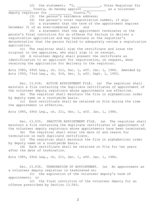 2 
(2) the statement: "I, ____________, Voter Registrar for ____________ County, do hereby appoint ____________ as a volunteer deputy registrar for ____________ County."; 
(3) the person's residence address; 
(4) the person's voter registration number, if any; 
(5) a statement that the term of the appointment expires December 31 of an even-numbered year; and 
(6) a statement that the appointment terminates on the person's final conviction for an offense for failure to deliver a registration application and may terminate on the registrar's determination that the person failed to adequately review a registration application. 
(c) The registrar shall sign the certificate and issue the original to the appointee, who shall sign it on receipt. 
(d) A volunteer deputy shall present the certificate as identification to an applicant for registration, on request, when receiving the application for delivery to the registrar. 
Acts 1985, 69th Leg., ch. 211, Sec. 1, eff. Jan. 1, 1986. Amended by Acts 1993, 73rd Leg., ch. 916, Sec. 3, eff. Sept. 1, 1993. 
Sec. 13.034. ACTIVE APPOINTMENT FILE. (a) The registrar shall maintain a file containing the duplicate certificates of appointment of the volunteer deputy registrars whose appointments are effective. 
(b) The registrar shall maintain the file in alphabetical order by deputy name on a countywide basis. 
(c) Each certificate shall be retained on file during the time the appointment is effective. 
Acts 1985, 69th Leg., ch. 211, Sec. 1, eff. Jan. 1, 1986. 
Sec. 13.035. INACTIVE APPOINTMENT FILE. (a) The registrar shall maintain a file containing the duplicate certificates of appointment of the volunteer deputy registrars whose appointments have been terminated. 
(b) The registrar shall enter the date of and reason for termination on each duplicate certificate. 
(c) The registrar shall maintain the file in alphabetical order by deputy name on a countywide basis. 
(d) Each certificate shall be retained on file for two years after the date of termination. 
Acts 1985, 69th Leg., ch. 211, Sec. 1, eff. Jan. 1, 1986. 
Sec. 13.036. TERMINATION OF APPOINTMENT. (a) An appointment as a volunteer deputy registrar is terminated on: 
(1) the expiration of the volunteer deputy's term of appointment; or 
(2) the final conviction of the volunteer deputy for an offense prescribed by Section 13.043.  