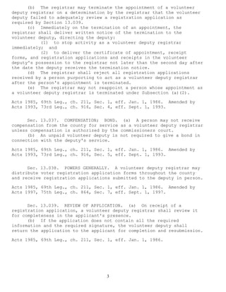 3 
(b) The registrar may terminate the appointment of a volunteer deputy registrar on a determination by the registrar that the volunteer deputy failed to adequately review a registration application as required by Section 13.039. 
(c) Immediately on the termination of an appointment, the registrar shall deliver written notice of the termination to the volunteer deputy, directing the deputy: 
(1) to stop activity as a volunteer deputy registrar immediately; and 
(2) to deliver the certificate of appointment, receipt forms, and registration applications and receipts in the volunteer deputy's possession to the registrar not later than the second day after the date the deputy receives the termination notice. 
(d) The registrar shall reject all registration applications received by a person purporting to act as a volunteer deputy registrar after the person's appointment is terminated. 
(e) The registrar may not reappoint a person whose appointment as a volunteer deputy registrar is terminated under Subsection (a)(2). 
Acts 1985, 69th Leg., ch. 211, Sec. 1, eff. Jan. 1, 1986. Amended by Acts 1993, 73rd Leg., ch. 916, Sec. 4, eff. Sept. 1, 1993. 
Sec. 13.037. COMPENSATION; BOND. (a) A person may not receive compensation from the county for service as a volunteer deputy registrar unless compensation is authorized by the commissioners court. 
(b) An unpaid volunteer deputy is not required to give a bond in connection with the deputy's service. 
Acts 1985, 69th Leg., ch. 211, Sec. 1, eff. Jan. 1, 1986. Amended by Acts 1993, 73rd Leg., ch. 916, Sec. 5, eff. Sept. 1, 1993. 
Sec. 13.038. POWERS GENERALLY. A volunteer deputy registrar may distribute voter registration application forms throughout the county and receive registration applications submitted to the deputy in person. 
Acts 1985, 69th Leg., ch. 211, Sec. 1, eff. Jan. 1, 1986. Amended by Acts 1997, 75th Leg., ch. 864, Sec. 7, eff. Sept. 1, 1997. 
Sec. 13.039. REVIEW OF APPLICATION. (a) On receipt of a registration application, a volunteer deputy registrar shall review it for completeness in the applicant's presence. 
(b) If the application does not contain all the required information and the required signature, the volunteer deputy shall return the application to the applicant for completion and resubmission. 
Acts 1985, 69th Leg., ch. 211, Sec. 1, eff. Jan. 1, 1986. 
 
