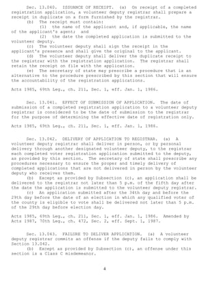 4 
Sec. 13.040. ISSUANCE OF RECEIPT. (a) On receipt of a completed registration application, a volunteer deputy registrar shall prepare a receipt in duplicate on a form furnished by the registrar. 
(b) The receipt must contain: 
(1) the name of the applicant and, if applicable, the name of the applicant's agent; and 
(2) the date the completed application is submitted to the volunteer deputy. 
(c) The volunteer deputy shall sign the receipt in the applicant's presence and shall give the original to the applicant. 
(d) The volunteer deputy shall deliver the duplicate receipt to the registrar with the registration application. The registrar shall retain the receipt on file with the application. 
(e) The secretary of state may prescribe a procedure that is an alternative to the procedure prescribed by this section that will ensure the accountability of the registration applications. 
Acts 1985, 69th Leg., ch. 211, Sec. 1, eff. Jan. 1, 1986. 
Sec. 13.041. EFFECT OF SUBMISSION OF APPLICATION. The date of submission of a completed registration application to a volunteer deputy registrar is considered to be the date of submission to the registrar for the purpose of determining the effective date of registration only. 
Acts 1985, 69th Leg., ch. 211, Sec. 1, eff. Jan. 1, 1986. 
Sec. 13.042. DELIVERY OF APPLICATION TO REGISTRAR. (a) A volunteer deputy registrar shall deliver in person, or by personal delivery through another designated volunteer deputy, to the registrar each completed voter registration application submitted to the deputy, as provided by this section. The secretary of state shall prescribe any procedures necessary to ensure the proper and timely delivery of completed applications that are not delivered in person by the volunteer deputy who receives them. 
(b) Except as provided by Subsection (c), an application shall be delivered to the registrar not later than 5 p.m. of the fifth day after the date the application is submitted to the volunteer deputy registrar. 
(c) An application submitted after the 34th day and before the 29th day before the date of an election in which any qualified voter of the county is eligible to vote shall be delivered not later than 5 p.m. of the 29th day before election day. 
Acts 1985, 69th Leg., ch. 211, Sec. 1, eff. Jan. 1, 1986. Amended by Acts 1987, 70th Leg., ch. 472, Sec. 2, eff. Sept. 1, 1987. 
Sec. 13.043. FAILURE TO DELIVER APPLICATION. (a) A volunteer deputy registrar commits an offense if the deputy fails to comply with Section 13.042. 
(b) Except as provided by Subsection (c), an offense under this section is a Class C misdemeanor.  