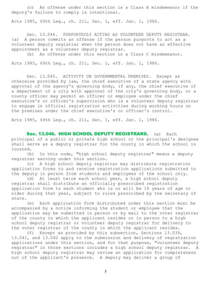 5 
(c) An offense under this section is a Class A misdemeanor if the deputy's failure to comply is intentional. 
Acts 1985, 69th Leg., ch. 211, Sec. 1, eff. Jan. 1, 1986. 
Sec. 13.044. PURPORTEDLY ACTING AS VOLUNTEER DEPUTY REGISTRAR. (a) A person commits an offense if the person purports to act as a volunteer deputy registrar when the person does not have an effective appointment as a volunteer deputy registrar. 
(b) An offense under this section is a Class C misdemeanor. 
Acts 1985, 69th Leg., ch. 211, Sec. 1, eff. Jan. 1, 1986. 
Sec. 13.045. ACTIVITY ON GOVERNMENTAL PREMISES. Except as otherwise provided by law, the chief executive of a state agency with approval of the agency's governing body, if any, the chief executive of a department of a city with approval of the city's governing body, or a county officer may permit an officer or employee under the chief executive's or officer's supervision who is a volunteer deputy registrar to engage in official registration activities during working hours on the premises under the chief executive's or officer's control. 
Acts 1985, 69th Leg., ch. 211, Sec. 1, eff. Jan. 1, 1986. 
Sec. 13.046. HIGH SCHOOL DEPUTY REGISTRARS. (a) Each principal of a public or private high school or the principal's designee shall serve as a deputy registrar for the county in which the school is located. 
(b) In this code, "high school deputy registrar" means a deputy registrar serving under this section. 
(c) A high school deputy registrar may distribute registration application forms to and receive registration applications submitted to the deputy in person from students and employees of the school only. 
(d) At least twice each school year, a high school deputy registrar shall distribute an officially prescribed registration application form to each student who is or will be 18 years of age or older during that year, subject to rules prescribed by the secretary of state. 
(e) Each application form distributed under this section must be accompanied by a notice informing the student or employee that the application may be submitted in person or by mail to the voter registrar of the county in which the applicant resides or in person to a high school deputy registrar or volunteer deputy registrar for delivery to the voter registrar of the county in which the applicant resides. 
(f) Except as provided by this subsection, Sections 13.039, 13.041, and 13.042 apply to the submission and delivery of registration applications under this section, and for that purpose, "volunteer deputy registrar" in those sections includes a high school deputy registrar. A high school deputy registrar may review an application for completeness out of the applicant's presence. A deputy may deliver a group of  