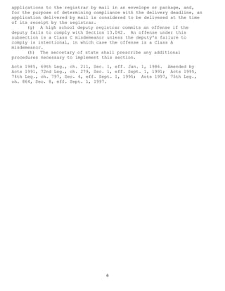 6 
applications to the registrar by mail in an envelope or package, and, for the purpose of determining compliance with the delivery deadline, an application delivered by mail is considered to be delivered at the time of its receipt by the registrar. 
(g) A high school deputy registrar commits an offense if the deputy fails to comply with Section 13.042. An offense under this subsection is a Class C misdemeanor unless the deputy's failure to comply is intentional, in which case the offense is a Class A misdemeanor. 
(h) The secretary of state shall prescribe any additional procedures necessary to implement this section. 
Acts 1985, 69th Leg., ch. 211, Sec. 1, eff. Jan. 1, 1986. Amended by Acts 1991, 72nd Leg., ch. 279, Sec. 1, eff. Sept. 1, 1991; Acts 1995, 74th Leg., ch. 797, Sec. 4, eff. Sept. 1, 1995; Acts 1997, 75th Leg., ch. 864, Sec. 8, eff. Sept. 1, 1997. 
