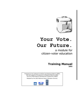 Your Vote.
                       Our Future.
                                           a module for
                                citizen-voter education


                                            Training Manual
                                                                      2003




Prepared by the Institute for Political and Electoral Reform (IPER)
   with the support of Consortium on Electoral Reforms (CER)
    and the United Nations Development Programme (UNDP)
    Adopted by the 2003 National Voters’ Education Summit.
 