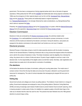 government. This has been a consequence of strong regional parties which ride on the back of regional
aspirations. While parties like the TDP and the AIADMK had traditionally been strong regional contenders, the
1990s saw the emergence of other regional players such as the Lok Dal, Samajwadi Party, BahujanSamaj
Party and the Janata Dal. These parties are traditionally based on regional aspirations,
e.g. TelanganaRashtraSamithi or are strongly influenced by caste considerations, e.g. BahujanSamaj Party
which claims to represent the Dalits.

Presently, the United Progressive Alliance led by the Congress Party is in power, while the National Democratic
Alliance forms the opposition. Manmohan Singh was re-elected the Prime minister of India.

Election Commission

Elections in India are conducted by the Election Commission of India, the authority created under
the Constitution. It is a well established convention that once the election process commences; no courts
intervene until the results are declared by the election commission. During the elections, vast powers are
assigned to the election commission to the extent that it can function as a civil court, if needed.

Electoral process

Electoral Process in India takes at least a month for state assembly elections with the duration increasing
further for the General Elections. Publishing of electoral rolls is a key process that happens before the elections
and is vital for the conduct of elections in India. The Indian Constitution sets the eligibility of an individual for
voting. Any person who is a citizen of India and above 18 years of age is eligible to enroll as a voter in the
electoral rolls. It is the responsibility of the eligible voters to enroll their names. Normally, voter registrations are
allowed latest one week prior to the last date for nomination of candidates.

Pre elections
At first before the elections the dates of nomination, polling and counting takes place. The model code of
conduct comes in force from the day the dates are announced. No party is allowed to use the government
resources for campaigning. The code of conduct stipulates that campaigning be stopped 48 hours prior to
polling day.

Voting day
Government schools and colleges are chosen as polling stations. The Collector of each district is in charge of
polling. Government employees are employed to many of the polling stations. Electronic Voting Machines
(EVMs) are being increasingly used instead of ballot boxes to prevent election fraud via booth capturing, which
is heavily prevalent in certain parts of India. An indelible ink is applied usually on the left index finger of the
voter as an indicator that the voter has cast his vote. This practice has been followed since the 1962 general
elections to prevent bogus voting.
 
