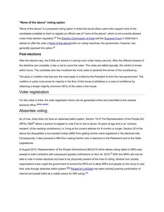 "None of the above" voting option

"None of the above" is a proposed voting option in India that would allow voters who support none of the
candidates available to them to register an official vote of "none of the above", which is not currently allowed
under India election regulation.[4] The Election Commission of India told the Supreme Court in 2009 that it
wished to offer the voter a None of the abovebutton on voting machines; the government, however, has
generally opposed this option.[5]

Post elections
After the election day, the EVMs are stored in a strong room under heavy security. After the different phases of
the elections are complete, a day is set to count the votes. The votes are tallied typically, the verdict is known
within hours. The candidate who has mustered the most votes is declared the winner of the constituency.

The party or coalition that has won the most seats is invited by the President to form the new government. The
coalition or party must prove its majority in the floor of the house (LokSabha) in a vote of confidence by
obtaining a simple majority (minimum 50%) of the votes in the house.

Voter registration

For few cities in India, the voter registration forms can be generated online and submitted to the nearest
electoral office.[citation needed]

Absentee voting

As of now, India does not have an absentee ballot system. Section 19 of The Representation of the People Act
(RPA)-1950[6] allows a person to register to vote if he or she is above 18 years of age and is an ‘ordinary
resident’ of the residing constituency i.e. living at the current address for 6 months or longer. Section 20 of the
above Act disqualifies a non-resident Indian (NRI) from getting his/her name registered in the electoral rolls.
Consequently, it also prevents a NRI from casting his/her vote in elections to the Parliament and to the State
Legislatures.

In August 2010, Representation of the People (Amendment) Bill-2010 which allows voting rights to NRI's was
passed in both LokSabha with subsequent gazette notifications on Nov 24, 2010.[7] With this NRI's will now be
able to vote in Indian elections but have to be physically present at the time of voting. Several civic society
organizations have urged the government to amend the RPA act to allow NRI's and people on the move to cast
their vote through absentee ballot system.[8][9] People for LokSatta has been actively pushing combination of
internet and postal ballot as a viable means for NRI voting.[10]
 
