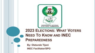 2023 ELECTIONS: WHAT VOTERS
NEED TO KNOW AND INEC
PREPAREDNESS
By: Olatunde Tijani
INEC Facilitator/SPO
 