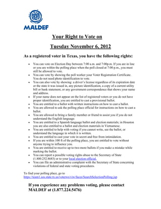 Your Right to Vote on
                     Tuesday November 6, 2012
As a registered voter in Texas, you have the following rights:
      You can vote on Election Day between 7:00 a.m. and 7:00p.m. If you are in line
       or you are within the polling place when the poll closed at 7:00 p.m., you must
       still be allowed to vote.
      You can vote by showing the poll worker your Voter Registration Certificate.
       You do not need photo identification to vote.
      You can also vote by showing: a driver’s license regardless of its expiration date
       or the state it was issued in, any picture identification, a copy of a current utility
       bill or bank statement, or any government correspondence that shows your name
       and address.
      If your name does not appear on the list of registered voters or you do not have
       proper identification, you are entitled to cast a provisional ballot.
      You are entitled to a ballot with written instructions on how to cast a ballot.
      You are allowed to ask the polling place official for instructions on how to cast a
       ballot.
      You are allowed to bring a family member or friend to assist you if you do not
       understand the English language.
      You are entitled to a Spanish language ballot and election materials; in Houston
       you are also entitled to a ballot and election materials in Vietnamese.
      You are entitled to help with voting if you cannot write, see the ballot, or
       understand the language in which it is written.
      You are entitled to cast your vote in secret and free from intimidation.
      If you are within 100 ft of the polling place, you are entitled to vote without
       anyone trying to influence you.
      You are entitled to receive up to two more ballots if you make a mistake while
       marking the ballot.
      You can report a possible voting rights abuse to the Secretary of State
       (1.800.252.8683) or to your local election official.
      You can file an administrative complaint with the Secretary of State concerning
       violations of federal and state voting procedures.

To find your polling place, go to
https://team1.sos.state.tx.us/voterws/viw/faces/SearchSelectionPolling.jsp

   If you experience any problems voting, please contact
   MALDEF at (1.877.224.5476)
 