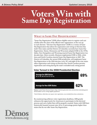 A Dēmos Policy Brief                                                                      Updated January 2010




                       Voters Win with
                  Same Day Registration

                       What is Same Day Registration?
                       “Same Day Registration” (SDR) allows eligible voters to register and cast
                       a ballot after the close of the official voter registration, in the run-up
                       to each election. “Election Day Registration” (EDR) is a variety of Same
                       Day Registration that allows for registration and voting on Election Day
                       itself. Nine states and the District of Columbia currently have Same Day
                       Registration. Maine, Minnesota and Wisconsin adopted SDR in the 1970s;
                       Idaho, New Hampshire and Wyoming enacted Same Day Registration two
                       decades later. More recently, Montana implemented SDR in 2006, while
                       Iowa and North Carolina enacted Same Day Registration in 2007. The
                       District of Columbia, the newest SDR jurisdiction, will implement Same
                       Day Registration in the 2010 election cycle. DC and eight of the nine states
                       allow registration and voting on Election Day; North Carolina permits
                       registration and voting during the state’s extended early voting period.

                       Voter Turnout in the 2008 Presidential Election
                          Average for SDR States
                          (ID, IA, ME, MN, MT, NH, NC, WI, WY)                                                 69%

                          Average for Non-SDR States                                                  62%
                       Source: United States Election Project, http://elections.gmu.edu/voter_turnout.htm (calculating presi-
                       dential ballots cast by voting-eligible population)

                       *North Dakota, which does not require voter registration, was excluded from these calculations.


                       By counteracting arbitrary voter registration deadlines, SDR greatly
                       enhances the opportunity for Americans to participate in the electoral
                       process and cast a ballot that will be properly counted. States with SDR have
                       historically boasted turnout rates 10 to 12 percentage points higher than
                       states that do not offer Same Day Registration.
 