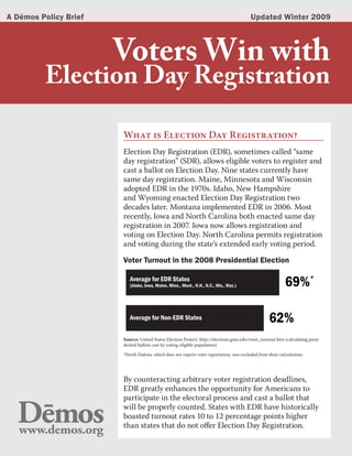 A Dēmos Policy Brief                                                                      Updated Winter 2009




                       Voters Win with
         Election Day Registration

                       What is Election Day Registration?
                       Election Day Registration (EDR), sometimes called “same
                       day registration” (SDR), allows eligible voters to register and
                       cast a ballot on Election Day. Nine states currently have
                       same day registration. Maine, Minnesota and Wisconsin
                       adopted EDR in the 1970s. Idaho, New Hampshire
                       and Wyoming enacted Election Day Registration two
                       decades later. Montana implemented EDR in 2006. Most
                       recently, Iowa and North Carolina both enacted same day
                       registration in 2007. Iowa now allows registration and
                       voting on Election Day. North Carolina permits registration
                       and voting during the state’s extended early voting period.

                       Voter Turnout in the 2008 Presidential Election

                          Average for EDR States
                          (Idaho, Iowa, Maine, Minn., Mont., N.H., N.C., Wis., Wyo.)                        69%*

                          Average for Non-EDR States                                               62%
                       Source: United States Election Project, http://elections.gmu.edu/voter_turnout.htm (calculating presi-
                       dential ballots cast by voting-eligible population)

                       *North Dakota, which does not require voter registration, was excluded from these calculations.




                       By counteracting arbitrary voter registration deadlines,
                       EDR greatly enhances the opportunity for Americans to
                       participate in the electoral process and cast a ballot that
                       will be properly counted. States with EDR have historically
                       boasted turnout rates 10 to 12 percentage points higher
                       than states that do not offer Election Day Registration.
 