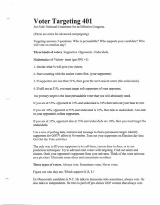 Voter Targeting 401
Joe Fuld- National Committee for an Effective Congress.

(These are notes for advanced campaigning)

Targeting answers 3 questions: Who is persuadable? Who supports your candidate? Who
will vote on election day?

Three kinds of voters. Supporters. Opponents. Undecideds.

Mathematics of Victory- must (get 50% + 1)

1. Decide what % will give you victory.

2. Start counting with the easiest voters first. (your supporters)

3. If supporters are less than 51%, then go to the next easiest voters (the undecideds).

4. If still not at 51%, you must target soft supporters of your opponent.

The primary target is the least persuadable voter that you will absolutely need.

If you are at 55%, opponent at 35% and undecided is 10% then turn out your base to win.

If you are 30%, opponent is 55% and undecided is 15%, then talk to undecideds. Also talk
to your opponent's softest supporters.

If you are at 35%, opponent also at 35% and undecideds are 30%, then you must target the
undecideds.

Use a mix of polling data, instincts and message to find a persuasion target. Identify
supporters for GOTV effort in November. Turn out your supporters on Election day thru
Get Out the Vote activities.

The only way to ID your supporters is to call them, canvas door to door, or to use
prediction techniques. Try to add and omit voters with targeting. Find out saints and
sinners. Omit your opponent's supporters from your universe. Think of the voter universe
as a pie chart. Eliminate some slices and concentrate on others.

Three types of voters. Always vote. Sometimes votes. Never votes.

Figure out who they are. Which support D, R, L?

Ex-Democratic candidate in N.C. He talks to democrats who sometimes, always vote. He
also talks to independents. He tries to peel off pro-choice GOP women that always vote.
 
