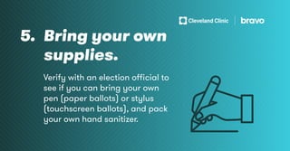 5. Bring your own
supplies.
Verify with an election official to
see if you can bring your own
pen (paper ballots) or stylus
(touchscreen ballots), and pack
your own hand sanitizer.
 