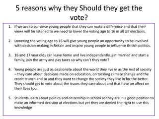 5 reasons why they Should they get the
                    vote?
1. If we are to convince young people that they can make a difference and that their
   views will be listened to we need to lower the voting age to 16 in all UK elections.

2. Lowering the voting age to 16 will give young people an opportunity to be involved
   with decision-making in Britain and inspire young people to influence British politics.

3. 16 and 17 year olds can leave home and live independently, get married and start a
   family, join the army and pay taxes so why can’t they vote?

4. Young people are just as passionate about the world they live in as the rest of society
   – they care about decisions made on education, on tackling climate change and the
   credit crunch and to and they want to change the society they live in for the better.
   They should get to vote about the issues they care about and that have an affect on
   their lives too.

5. Students learn about politics and citizenship in school so they are in a good position to
   make an informed decision at elections but yet they are denied the right to use this
   knowledge
 