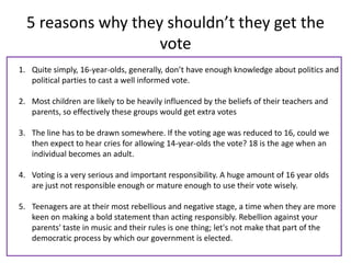 5 reasons why they shouldn’t they get the
                    vote
1. Quite simply, 16-year-olds, generally, don’t have enough knowledge about politics and
   political parties to cast a well informed vote.

2. Most children are likely to be heavily influenced by the beliefs of their teachers and
   parents, so effectively these groups would get extra votes

3. The line has to be drawn somewhere. If the voting age was reduced to 16, could we
   then expect to hear cries for allowing 14-year-olds the vote? 18 is the age when an
   individual becomes an adult.

4. Voting is a very serious and important responsibility. A huge amount of 16 year olds
   are just not responsible enough or mature enough to use their vote wisely.

5. Teenagers are at their most rebellious and negative stage, a time when they are more
   keen on making a bold statement than acting responsibly. Rebellion against your
   parents' taste in music and their rules is one thing; let's not make that part of the
   democratic process by which our government is elected.
 