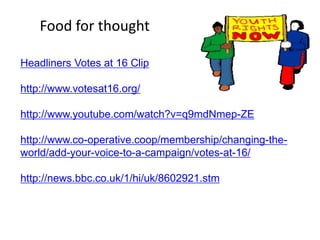 Food for thought

Headliners Votes at 16 Clip

http://www.votesat16.org/

http://www.youtube.com/watch?v=q9mdNmep-ZE

http://www.co-operative.coop/membership/changing-the-
world/add-your-voice-to-a-campaign/votes-at-16/

http://news.bbc.co.uk/1/hi/uk/8602921.stm
 