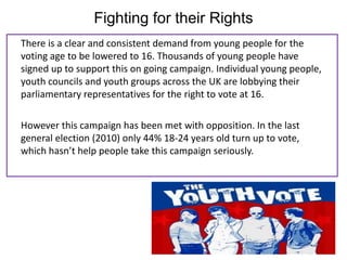 Fighting for their Rights
There is a clear and consistent demand from young people for the
voting age to be lowered to 16. Thousands of young people have
signed up to support this on going campaign. Individual young people,
youth councils and youth groups across the UK are lobbying their
parliamentary representatives for the right to vote at 16.

However this campaign has been met with opposition. In the last
general election (2010) only 44% 18-24 years old turn up to vote,
which hasn’t help people take this campaign seriously.
 