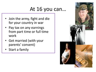 At 16 you can…
• Join the army, fight and die
  for your country in war
• Pay tax on any earnings
  from part time or full time
  work
• Get married (with your
  parents’ consent)
• Start a family
 
