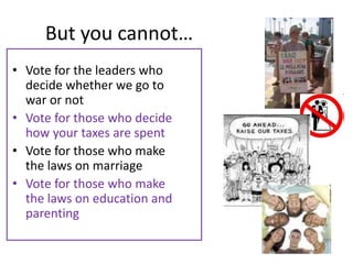 But you cannot…
• Vote for the leaders who
  decide whether we go to
  war or not
• Vote for those who decide
  how your taxes are spent
• Vote for those who make
  the laws on marriage
• Vote for those who make
  the laws on education and
  parenting
 