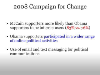 2008 Campaign for Change McCain supporters more likely than Obama supporters to be internet users ( 83% vs. 76% ) Obama supporters  participated in a wider range of online political activities   Use of email and text messaging for political communications 