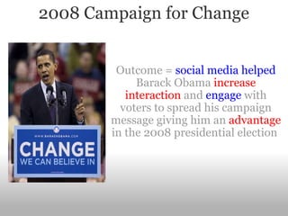 2008 Campaign for Change Outcome =  social media helped  Barack Obama  increase interaction  and  engage  with voters to spread his campaign message giving him an  advantage  in the 2008 presidential election  